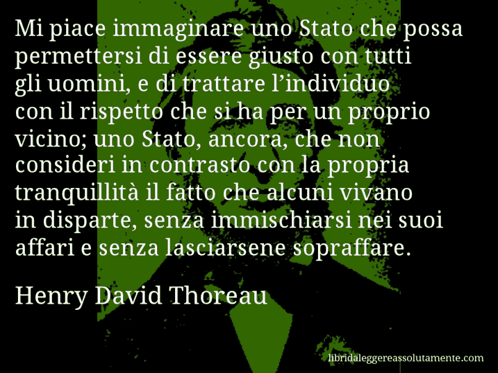 Aforisma di Henry David Thoreau : Mi piace immaginare uno Stato che possa permettersi di essere giusto con tutti gli uomini, e di trattare l’individuo con il rispetto che si ha per un proprio vicino; uno Stato, ancora, che non consideri in contrasto con la propria tranquillità il fatto che alcuni vivano in disparte, senza immischiarsi nei suoi affari e senza lasciarsene sopraffare.