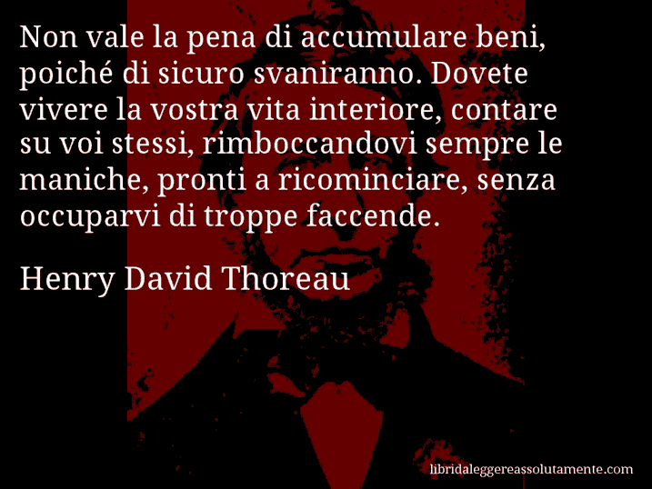 Aforisma di Henry David Thoreau : Non vale la pena di accumulare beni, poiché di sicuro svaniranno. Dovete vivere la vostra vita interiore, contare su voi stessi, rimboccandovi sempre le maniche, pronti a ricominciare, senza occuparvi di troppe faccende.