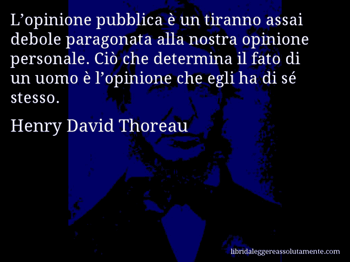 Aforisma di Henry David Thoreau : L’opinione pubblica è un tiranno assai debole paragonata alla nostra opinione personale. Ciò che determina il fato di un uomo è l’opinione che egli ha di sé stesso.