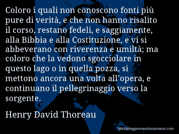 Aforisma di Henry David Thoreau : Coloro i quali non conoscono fonti più pure di verità, e che non hanno risalito il corso, restano fedeli, e saggiamente, alla Bibbia e alla Costituzione, e vi si abbeverano con riverenza e umiltà; ma coloro che la vedono sgocciolare in questo lago o in quella pozza, si mettono ancora una volta all’opera, e continuano il pellegrinaggio verso la sorgente.