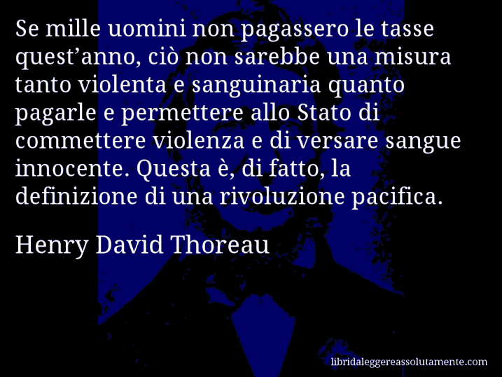 Aforisma di Henry David Thoreau : Se mille uomini non pagassero le tasse quest’anno, ciò non sarebbe una misura tanto violenta e sanguinaria quanto pagarle e permettere allo Stato di commettere violenza e di versare sangue innocente. Questa è, di fatto, la definizione di una rivoluzione pacifica.