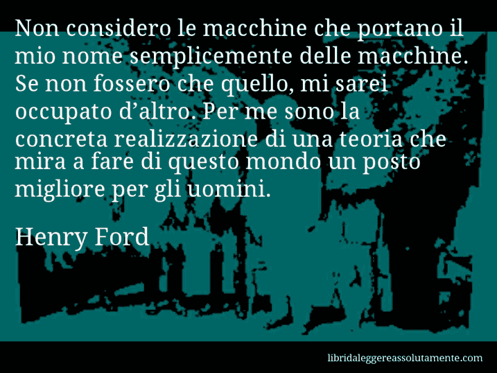 Aforisma di Henry Ford : Non considero le macchine che portano il mio nome semplicemente delle macchine. Se non fossero che quello, mi sarei occupato d’altro. Per me sono la concreta realizzazione di una teoria che mira a fare di questo mondo un posto migliore per gli uomini.