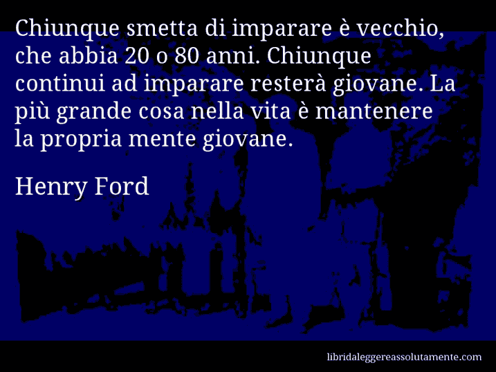 Aforisma di Henry Ford : Chiunque smetta di imparare è vecchio, che abbia 20 o 80 anni. Chiunque continui ad imparare resterà giovane. La più grande cosa nella vita è mantenere la propria mente giovane.