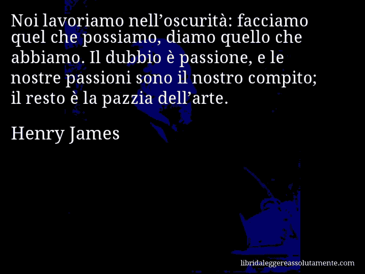 Aforisma di Henry James : Noi lavoriamo nell’oscurità: facciamo quel che possiamo, diamo quello che abbiamo. Il dubbio è passione, e le nostre passioni sono il nostro compito; il resto è la pazzia dell’arte.