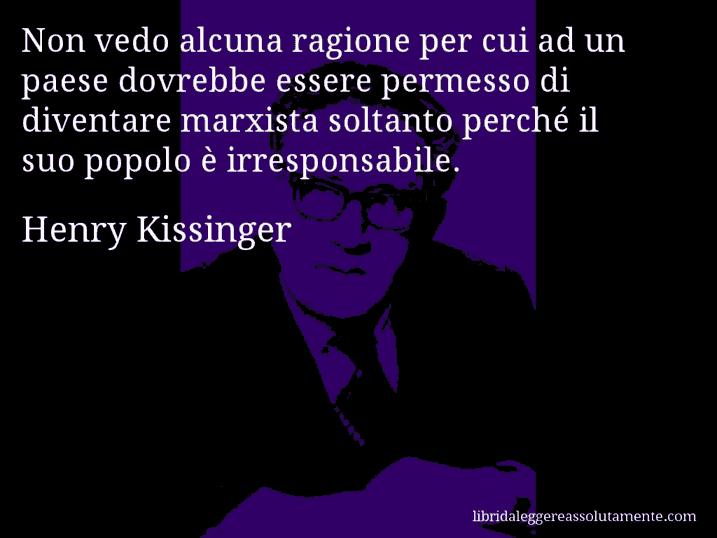 Aforisma di Henry Kissinger : Non vedo alcuna ragione per cui ad un paese dovrebbe essere permesso di diventare marxista soltanto perché il suo popolo è irresponsabile. Aforisma di Henry Kissinger : Non vedo alcuna ragione per cui ad un paese dovrebbe essere permesso di diventare marxista soltanto perché il suo popolo è irresponsabile.