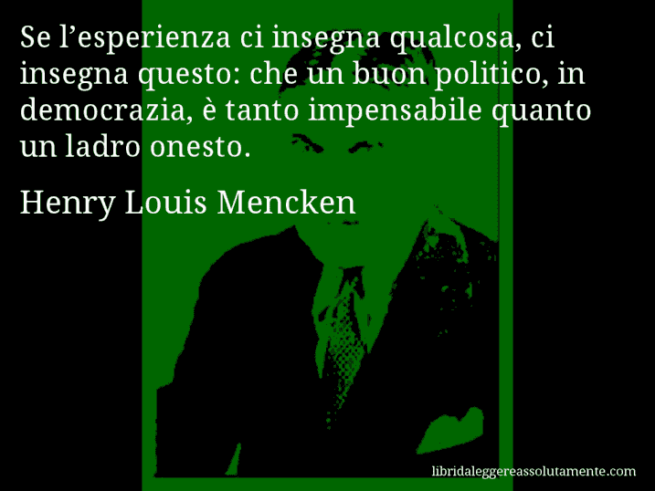 Aforisma di Henry Louis Mencken : Se l’esperienza ci insegna qualcosa, ci insegna questo: che un buon politico, in democrazia, è tanto impensabile quanto un ladro onesto.