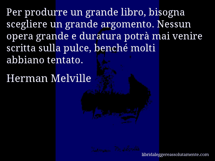 Aforisma di Herman Melville : Per produrre un grande libro, bisogna scegliere un grande argomento. Nessun opera grande e duratura potrà mai venire scritta sulla pulce, benché molti abbiano tentato.