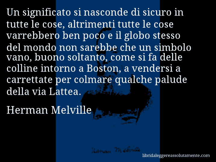 Aforisma di Herman Melville : Un significato si nasconde di sicuro in tutte le cose, altrimenti tutte le cose varrebbero ben poco e il globo stesso del mondo non sarebbe che un simbolo vano, buono soltanto, come si fa delle colline intorno a Boston, a vendersi a carrettate per colmare qualche palude della via Lattea.