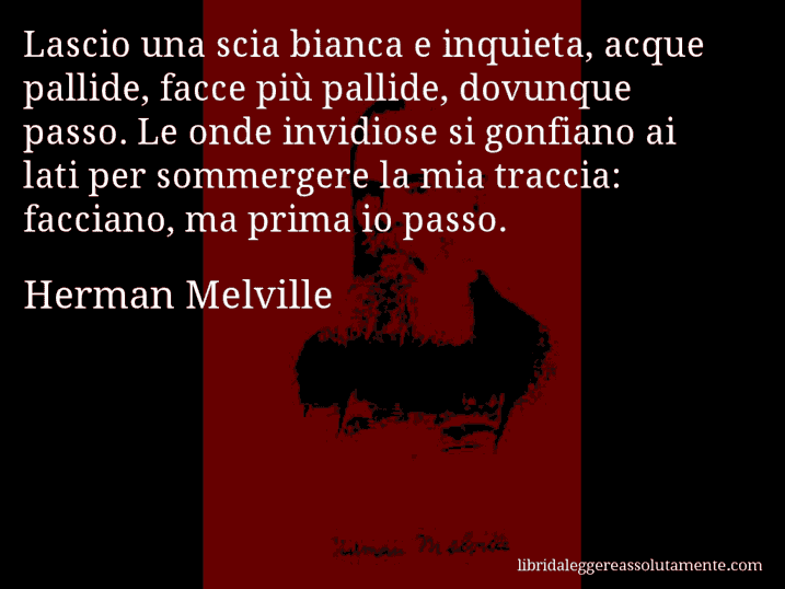 Aforisma di Herman Melville : Lascio una scia bianca e inquieta, acque pallide, facce più pallide, dovunque passo. Le onde invidiose si gonfiano ai lati per sommergere la mia traccia: facciano, ma prima io passo.