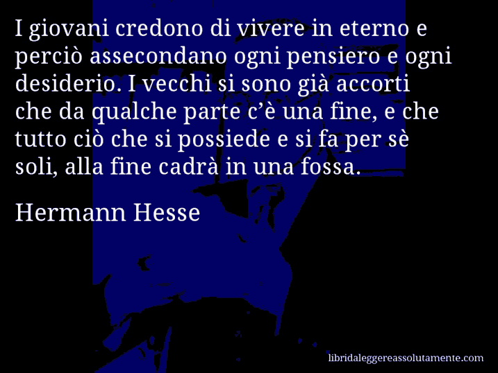 Aforisma di Hermann Hesse : I giovani credono di vivere in eterno e perciò assecondano ogni pensiero e ogni desiderio. I vecchi si sono già accorti che da qualche parte c’è una fine, e che tutto ciò che si possiede e si fa per sè soli, alla fine cadrà in una fossa.