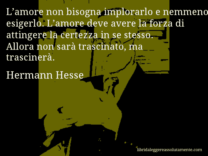 Aforisma di Hermann Hesse : L’amore non bisogna implorarlo e nemmeno esigerlo. L’amore deve avere la forza di attingere la certezza in se stesso. Allora non sarà trascinato, ma trascinerà.