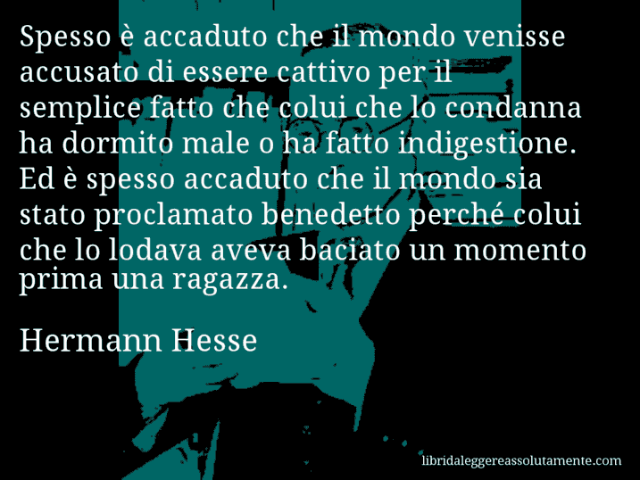 Aforisma di Hermann Hesse : Spesso è accaduto che il mondo venisse accusato di essere cattivo per il semplice fatto che colui che lo condanna ha dormito male o ha fatto indigestione. Ed è spesso accaduto che il mondo sia stato proclamato benedetto perché colui che lo lodava aveva baciato un momento prima una ragazza.