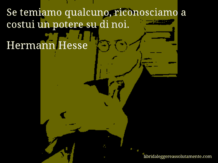 Aforisma di Hermann Hesse : Se temiamo qualcuno, riconosciamo a costui un potere su di noi.
