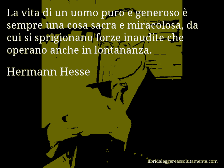 Aforisma di Hermann Hesse : La vita di un uomo puro e generoso è sempre una cosa sacra e miracolosa, da cui si sprigionano forze inaudite che operano anche in lontananza.