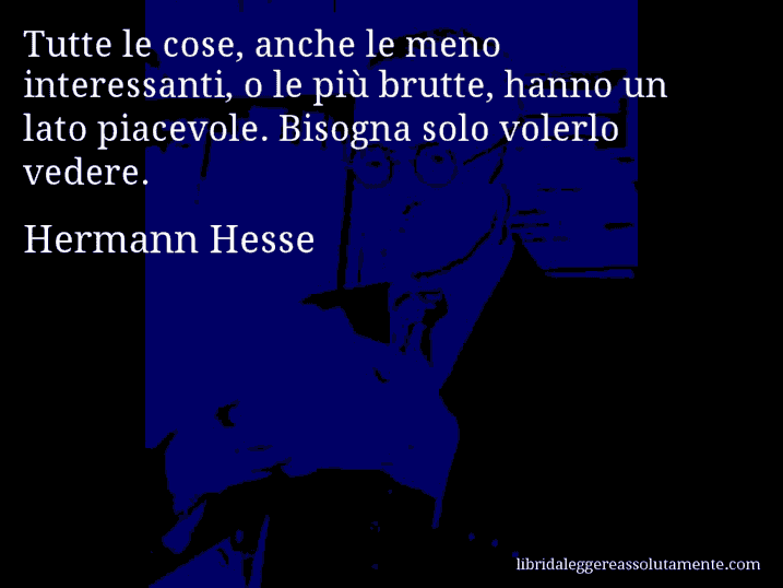 Aforisma di Hermann Hesse : Tutte le cose, anche le meno interessanti, o le più brutte, hanno un lato piacevole. Bisogna solo volerlo vedere.