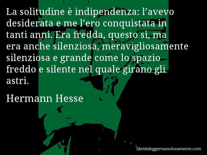 Aforisma di Hermann Hesse : La solitudine è indipendenza: l’avevo desiderata e me l’ero conquistata in tanti anni. Era fredda, questo sì, ma era anche silenziosa, meravigliosamente silenziosa e grande come lo spazio freddo e silente nel quale girano gli astri.