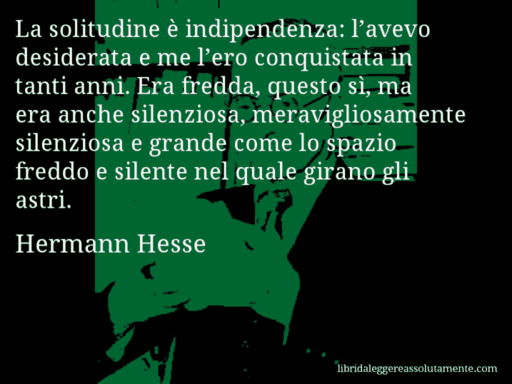 Aforisma di Hermann Hesse : La solitudine è indipendenza: l’avevo desiderata e me l’ero conquistata in tanti anni. Era fredda, questo sì, ma era anche silenziosa, meravigliosamente silenziosa e grande come lo spazio freddo e silente nel quale girano gli astri. Aforisma di Hermann Hesse : La solitudine è indipendenza: l’avevo desiderata e me l’ero conquistata in tanti anni. Era fredda, questo sì, ma era anche silenziosa, meravigliosamente silenziosa e grande come lo spazio freddo e silente nel quale girano gli astri.