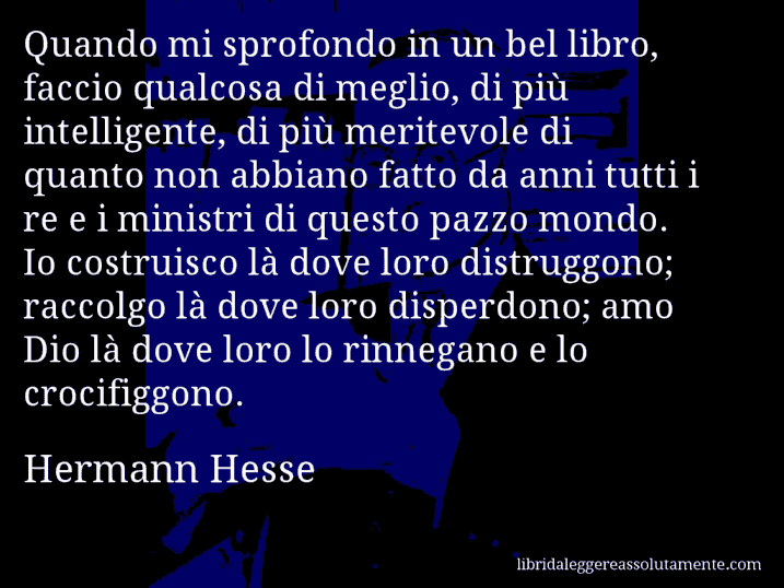 Aforisma di Hermann Hesse : Quando mi sprofondo in un bel libro, faccio qualcosa di meglio, di più intelligente, di più meritevole di quanto non abbiano fatto da anni tutti i re e i ministri di questo pazzo mondo. Io costruisco là dove loro distruggono; raccolgo là dove loro disperdono; amo Dio là dove loro lo rinnegano e lo crocifiggono.