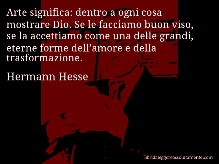 Aforisma di Hermann Hesse : Arte significa: dentro a ogni cosa mostrare Dio. Se le facciamo buon viso, se la accettiamo come una delle grandi, eterne forme dell’amore e della trasformazione.