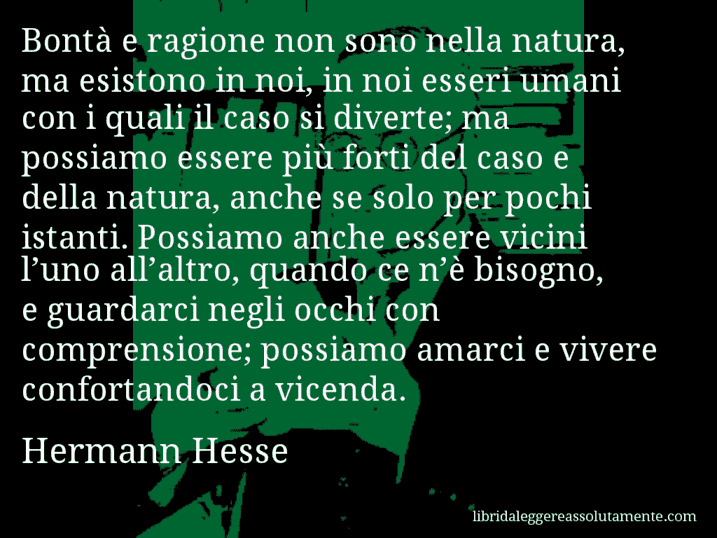 Aforisma di Hermann Hesse : Bontà e ragione non sono nella natura, ma esistono in noi, in noi esseri umani con i quali il caso si diverte; ma possiamo essere più forti del caso e della natura, anche se solo per pochi istanti. Possiamo anche essere vicini l’uno all’altro, quando ce n’è bisogno, e guardarci negli occhi con comprensione; possiamo amarci e vivere confortandoci a vicenda.