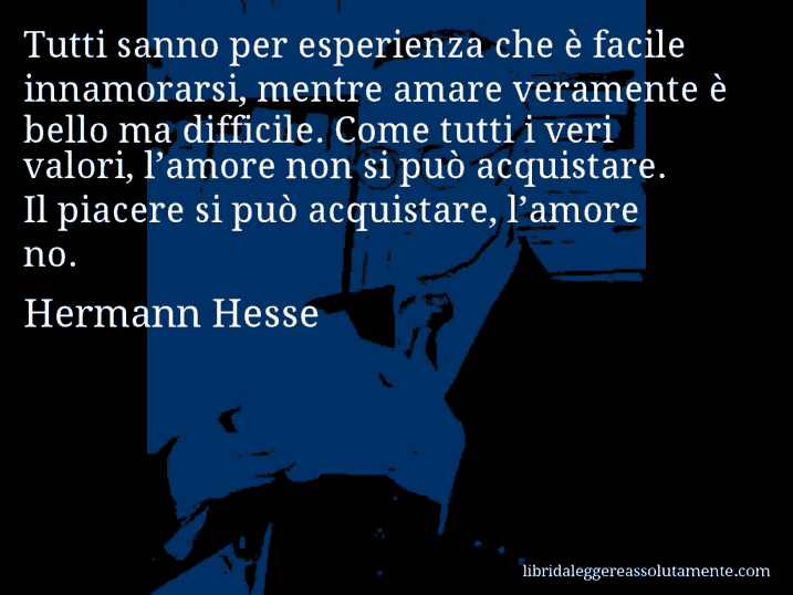 Aforisma di Hermann Hesse : Tutti sanno per esperienza che è facile innamorarsi, mentre amare veramente è bello ma difficile. Come tutti i veri valori, l’amore non si può acquistare. Il piacere si può acquistare, l’amore no.