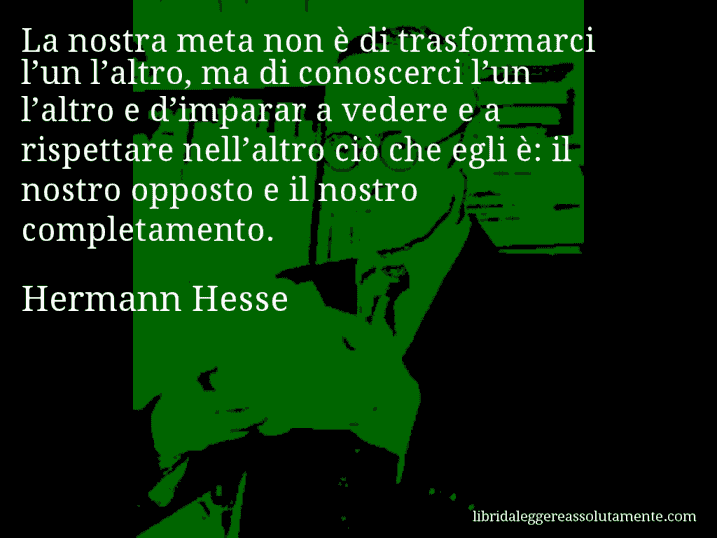 Aforisma di Hermann Hesse : La nostra meta non è di trasformarci l’un l’altro, ma di conoscerci l’un l’altro e d’imparar a vedere e a rispettare nell’altro ciò che egli è: il nostro opposto e il nostro completamento.