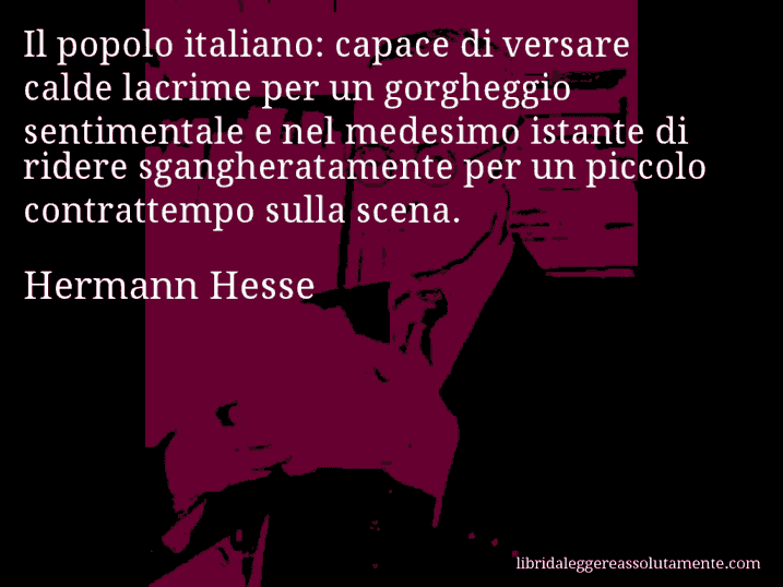 Aforisma di Hermann Hesse : Il popolo italiano: capace di versare calde lacrime per un gorgheggio sentimentale e nel medesimo istante di ridere sgangheratamente per un piccolo contrattempo sulla scena.