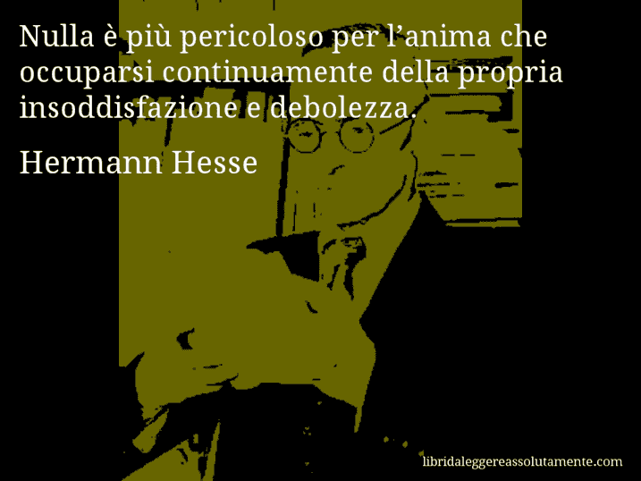 Aforisma di Hermann Hesse : Nulla è più pericoloso per l’anima che occuparsi continuamente della propria insoddisfazione e debolezza.