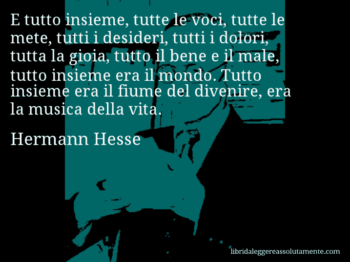 Aforisma di Hermann Hesse : E tutto insieme, tutte le voci, tutte le mete, tutti i desideri, tutti i dolori, tutta la gioia, tutto il bene e il male, tutto insieme era il mondo. Tutto insieme era il fiume del divenire, era la musica della vita.