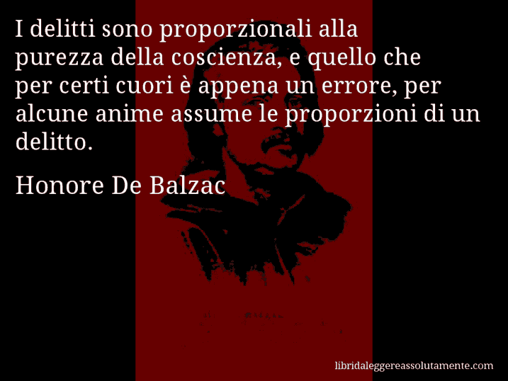 Aforisma di Honore De Balzac : I delitti sono proporzionali alla purezza della coscienza, e quello che per certi cuori è appena un errore, per alcune anime assume le proporzioni di un delitto.