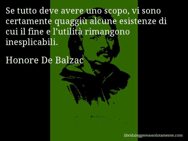Aforisma di Honore De Balzac : Se tutto deve avere uno scopo, vi sono certamente quaggiù alcune esistenze di cui il fine e l’utilità rimangono inesplicabili.