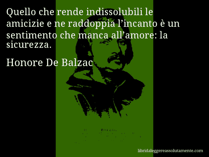 Aforisma di Honore De Balzac : Quello che rende indissolubili le amicizie e ne raddoppia l’incanto è un sentimento che manca all’amore: la sicurezza.