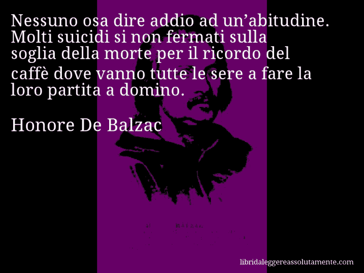 Aforisma di Honore De Balzac : Nessuno osa dire addio ad un’abitudine. Molti suicidi si non fermati sulla soglia della morte per il ricordo del caffè dove vanno tutte le sere a fare la loro partita a domino.