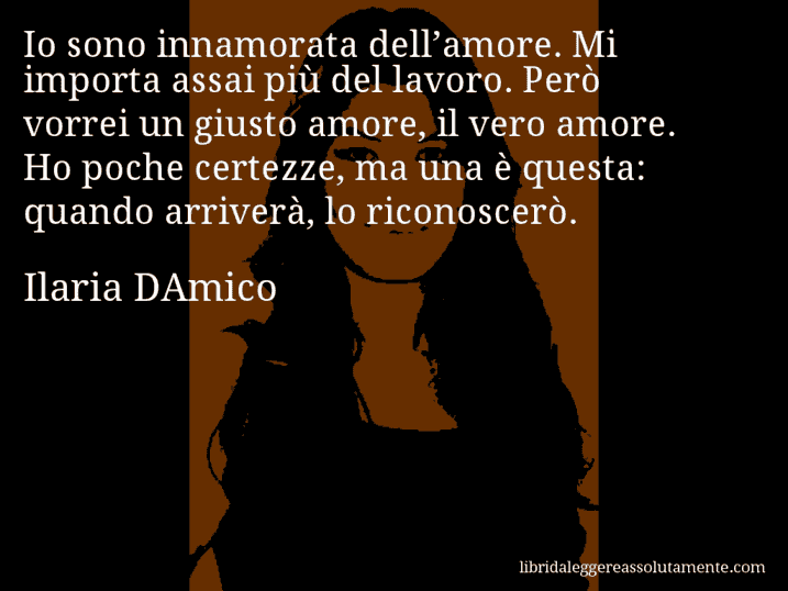 Aforisma di Ilaria DAmico : Io sono innamorata dell’amore. Mi importa assai più del lavoro. Però vorrei un giusto amore, il vero amore. Ho poche certezze, ma una è questa: quando arriverà, lo riconoscerò.