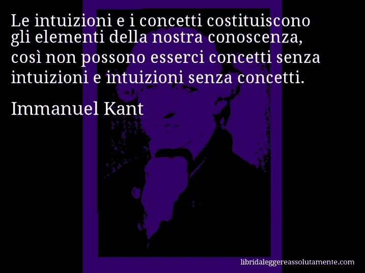 Aforisma di Immanuel Kant : Le intuizioni e i concetti costituiscono gli elementi della nostra conoscenza, così non possono esserci concetti senza intuizioni e intuizioni senza concetti.