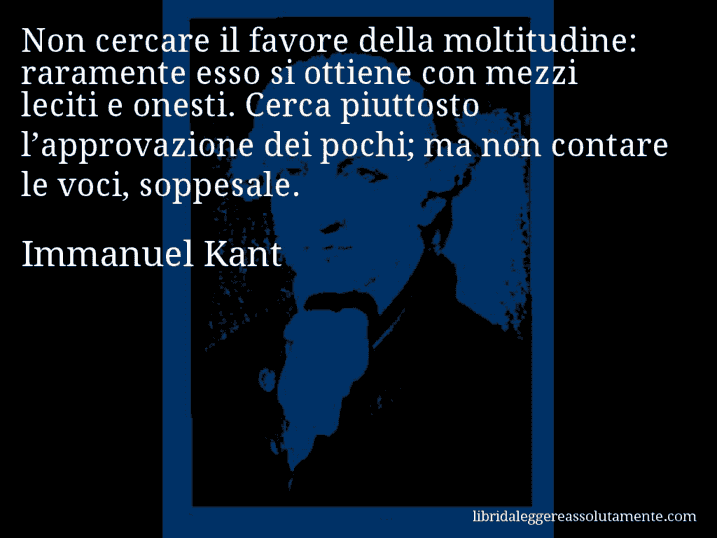 Aforisma di Immanuel Kant : Non cercare il favore della moltitudine: raramente esso si ottiene con mezzi leciti e onesti. Cerca piuttosto l’approvazione dei pochi; ma non contare le voci, soppesale.