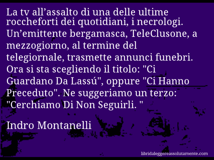 Aforisma di Indro Montanelli : La tv all’assalto di una delle ultime roccheforti dei quotidiani, i necrologi. Un’emittente bergamasca, TeleClusone, a mezzogiorno, al termine del telegiornale, trasmette annunci funebri. Ora si sta scegliendo il titolo: 