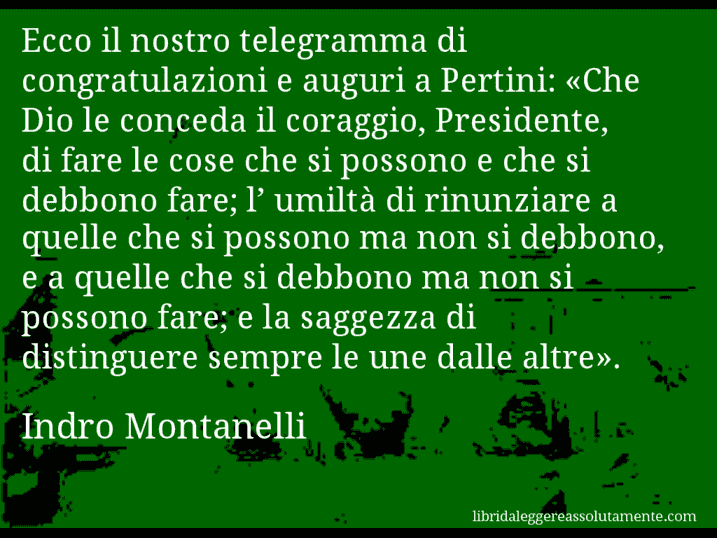 Aforisma di Indro Montanelli : Ecco il nostro telegramma di congratulazioni e auguri a Pertini: «Che Dio le conceda il coraggio, Presidente, di fare le cose che si possono e che si debbono fare; l’ umiltà di rinunziare a quelle che si possono ma non si debbono, e a quelle che si debbono ma non si possono fare; e la saggezza di distinguere sempre le une dalle altre».