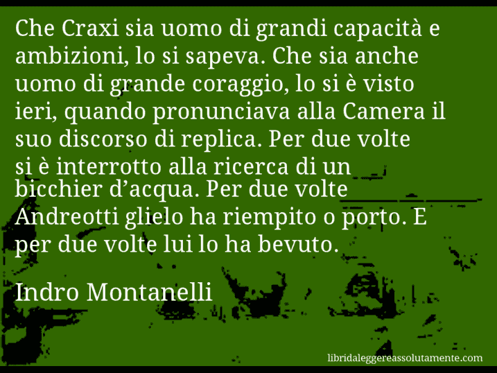 Aforisma di Indro Montanelli : Che Craxi sia uomo di grandi capacità e ambizioni, lo si sapeva. Che sia anche uomo di grande coraggio, lo si è visto ieri, quando pronunciava alla Camera il suo discorso di replica. Per due volte si è interrotto alla ricerca di un bicchier d’acqua. Per due volte Andreotti glielo ha riempito o porto. E per due volte lui lo ha bevuto.