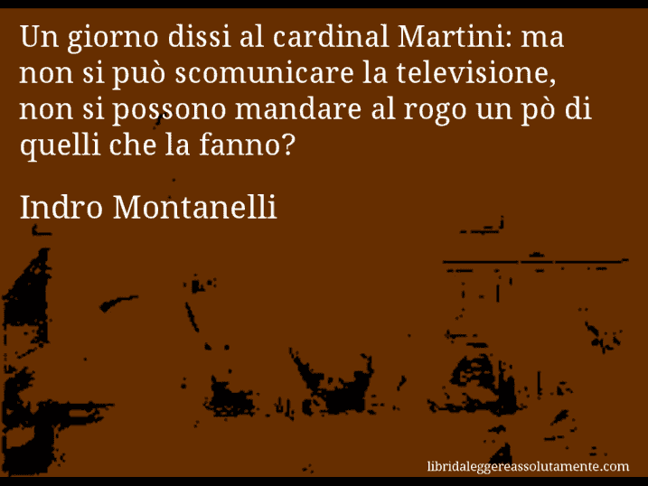 Aforisma di Indro Montanelli : Un giorno dissi al cardinal Martini: ma non si può scomunicare la televisione, non si possono mandare al rogo un pò di quelli che la fanno?
