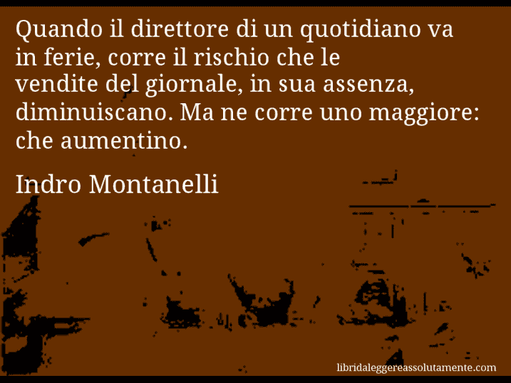 Aforisma di Indro Montanelli : Quando il direttore di un quotidiano va in ferie, corre il rischio che le vendite del giornale, in sua assenza, diminuiscano. Ma ne corre uno maggiore: che aumentino.