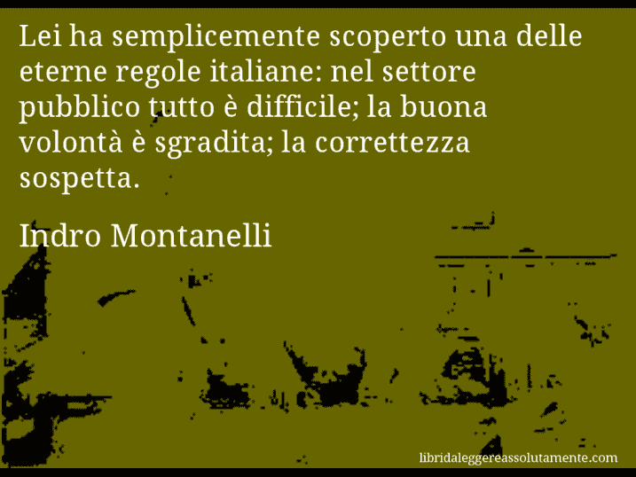 Aforisma di Indro Montanelli : Lei ha semplicemente scoperto una delle eterne regole italiane: nel settore pubblico tutto è difficile; la buona volontà è sgradita; la correttezza sospetta.