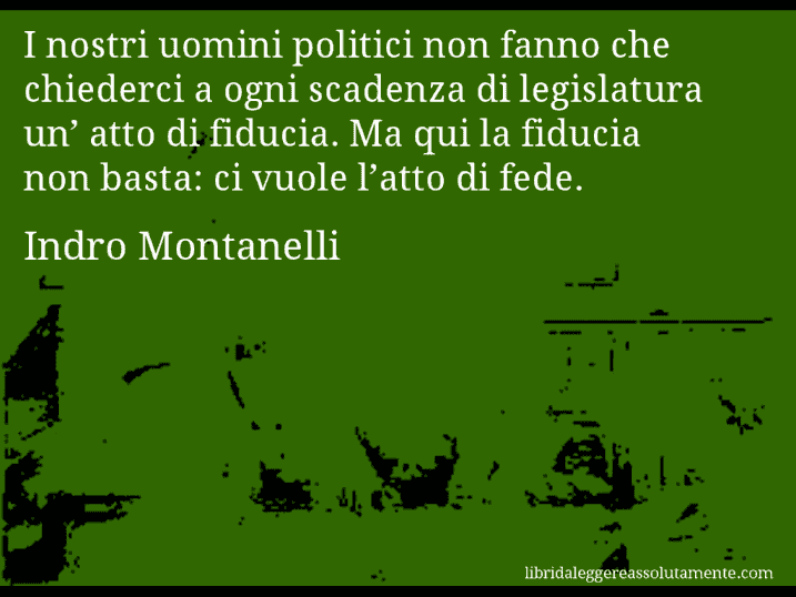 Aforisma di Indro Montanelli : I nostri uomini politici non fanno che chiederci a ogni scadenza di legislatura un’ atto di fiducia. Ma qui la fiducia non basta: ci vuole l’atto di fede.