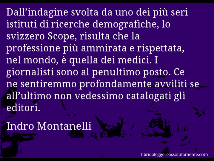 Aforisma di Indro Montanelli : Dall’indagine svolta da uno dei più seri istituti di ricerche demografiche, lo svizzero Scope, risulta che la professione più ammirata e rispettata, nel mondo, è quella dei medici. I giornalisti sono al penultimo posto. Ce ne sentiremmo profondamente avviliti se all’ultimo non vedessimo catalogati gli editori.