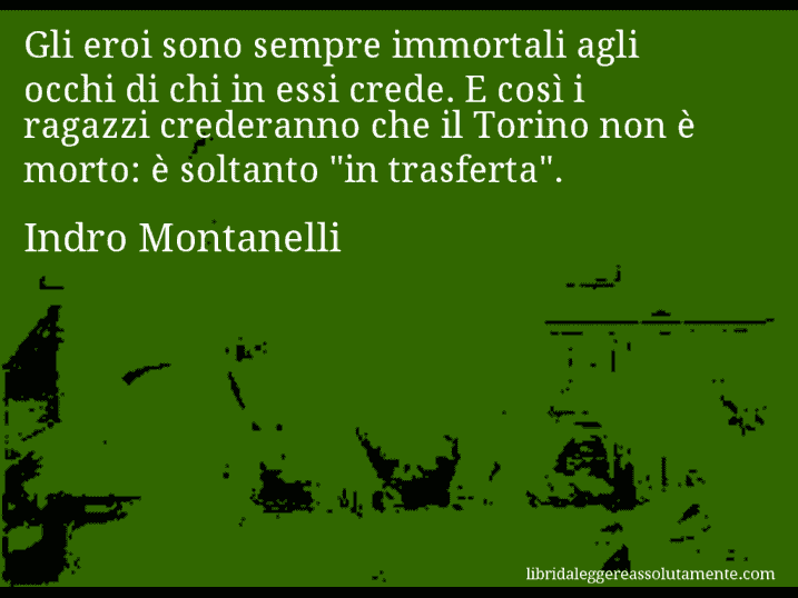 Aforisma di Indro Montanelli : Gli eroi sono sempre immortali agli occhi di chi in essi crede. E così i ragazzi crederanno che il Torino non è morto: è soltanto 