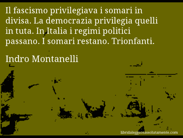 Aforisma di Indro Montanelli : Il fascismo privilegiava i somari in divisa. La democrazia privilegia quelli in tuta. In Italia i regimi politici passano. I somari restano. Trionfanti.
