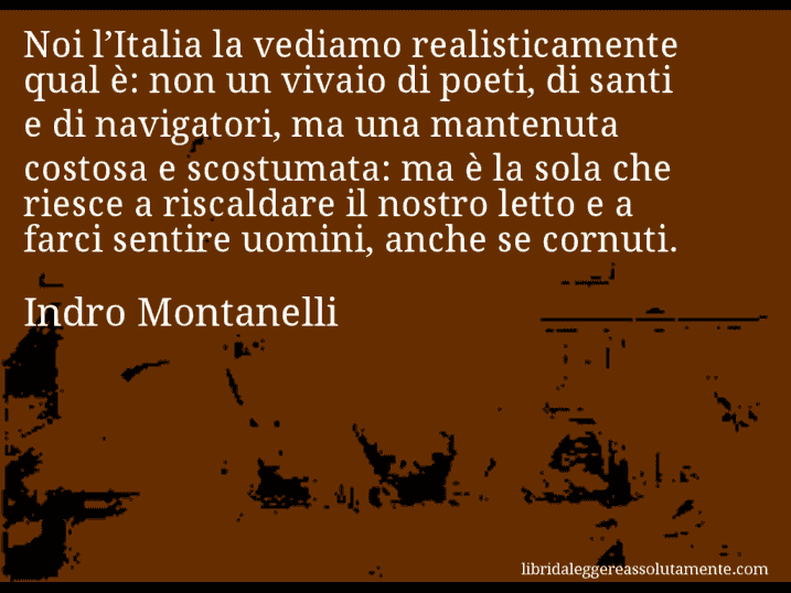 Aforisma di Indro Montanelli : Noi l’Italia la vediamo realisticamente qual è: non un vivaio di poeti, di santi e di navigatori, ma una mantenuta costosa e scostumata: ma è la sola che riesce a riscaldare il nostro letto e a farci sentire uomini, anche se cornuti.