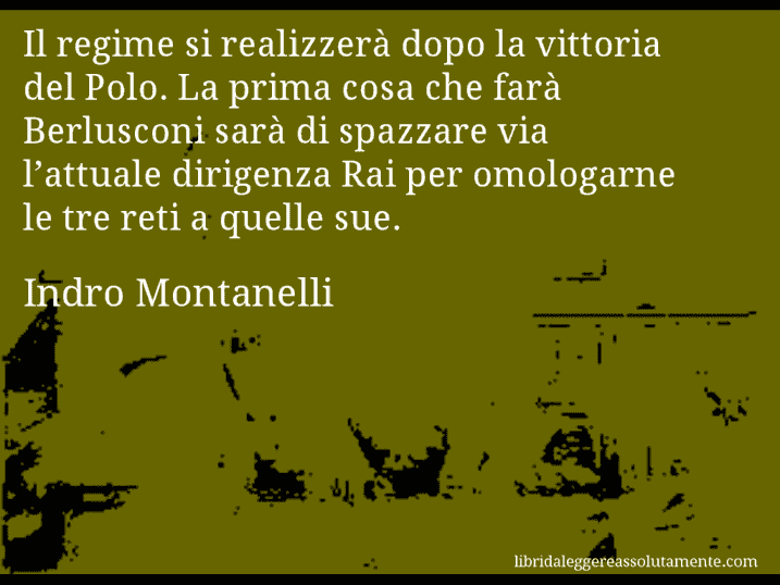 Aforisma di Indro Montanelli : Il regime si realizzerà dopo la vittoria del Polo. La prima cosa che farà Berlusconi sarà di spazzare via l’attuale dirigenza Rai per omologarne le tre reti a quelle sue.