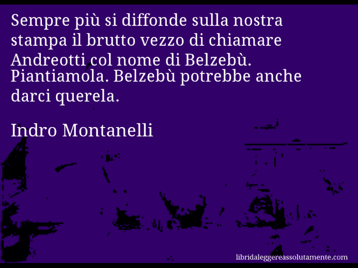 Aforisma di Indro Montanelli : Sempre più si diffonde sulla nostra stampa il brutto vezzo di chiamare Andreotti col nome di Belzebù. Piantiamola. Belzebù potrebbe anche darci querela.