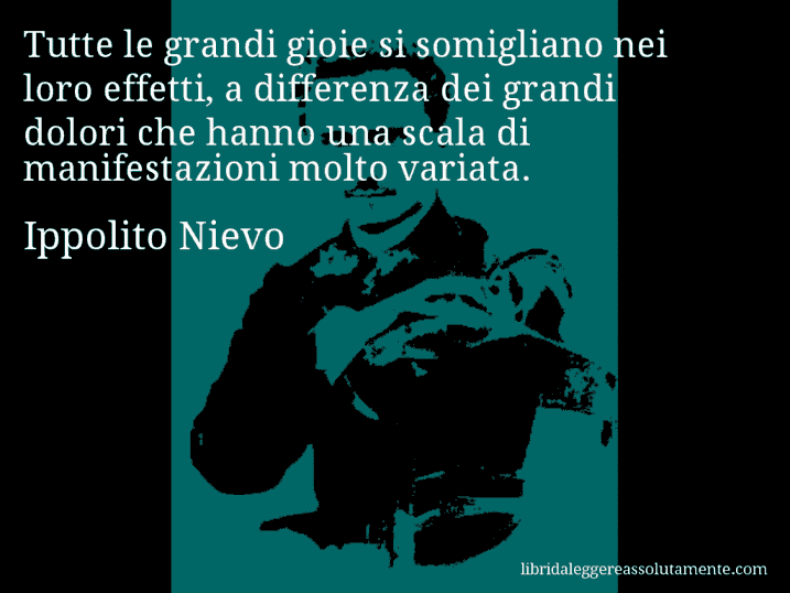 Aforisma di Ippolito Nievo : Tutte le grandi gioie si somigliano nei loro effetti, a differenza dei grandi dolori che hanno una scala di manifestazioni molto variata.